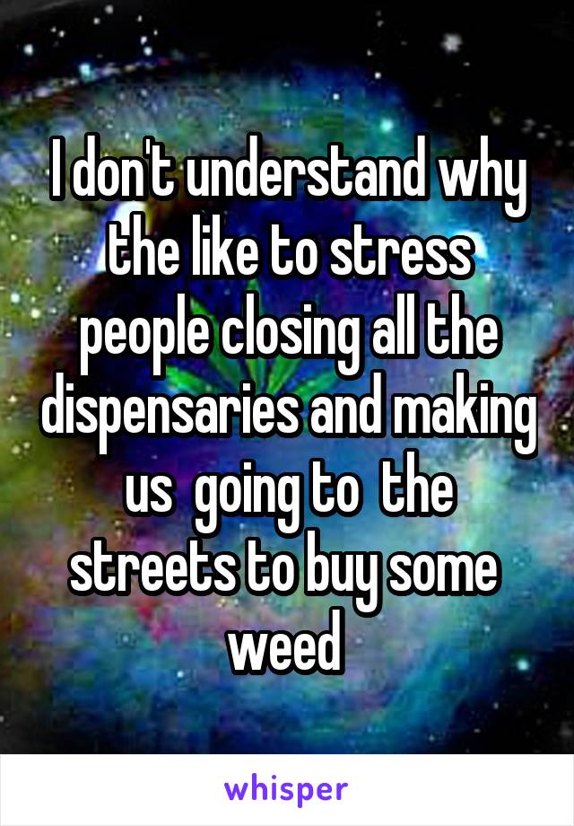 I don't understand why the like to stress people closing all the dispensaries and making us  going to  the streets to buy some  weed 