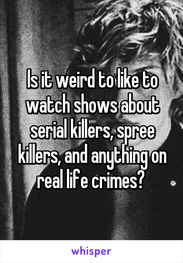 Is it weird to like to watch shows about serial killers, spree killers, and anything on real life crimes? 