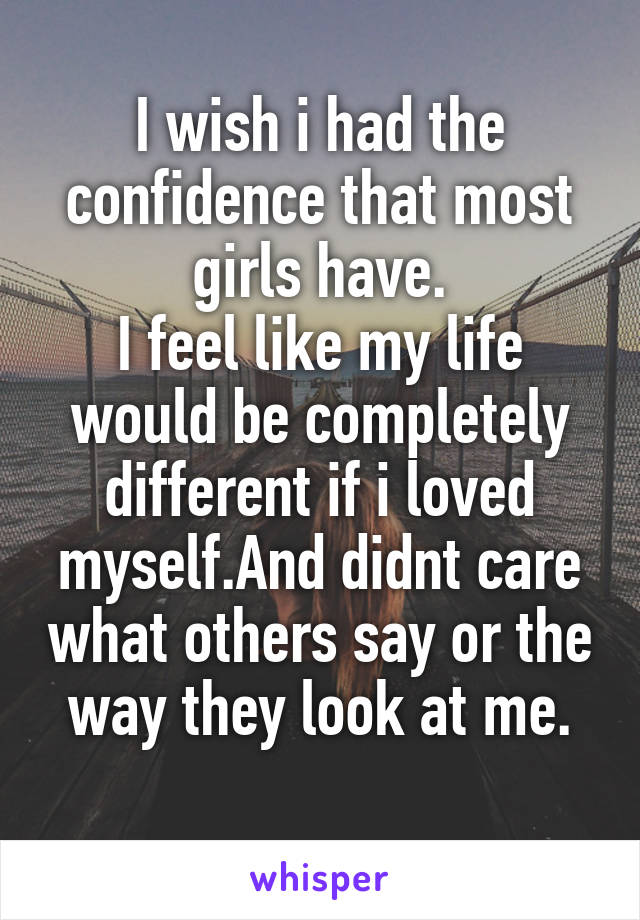 I wish i had the confidence that most girls have.
I feel like my life would be completely different if i loved myself.And didnt care what others say or the way they look at me.
