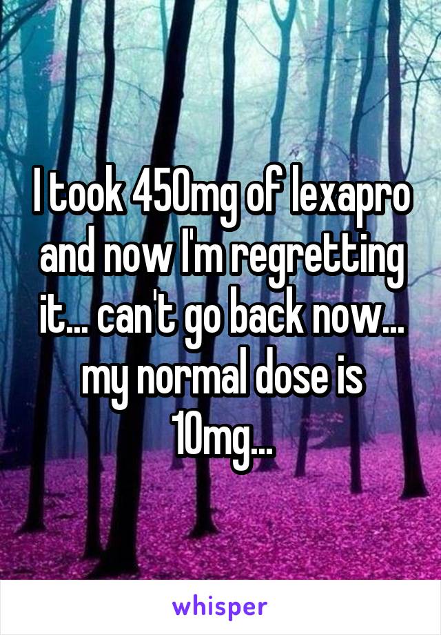 I took 450mg of lexapro and now I'm regretting it... can't go back now... my normal dose is 10mg...