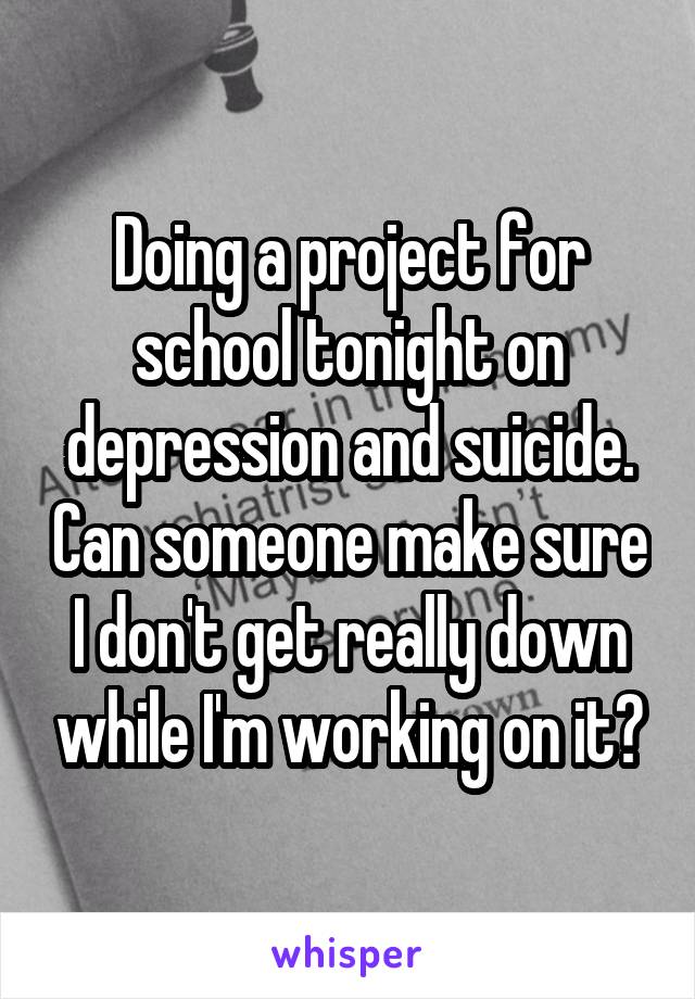 Doing a project for school tonight on depression and suicide. Can someone make sure I don't get really down while I'm working on it?