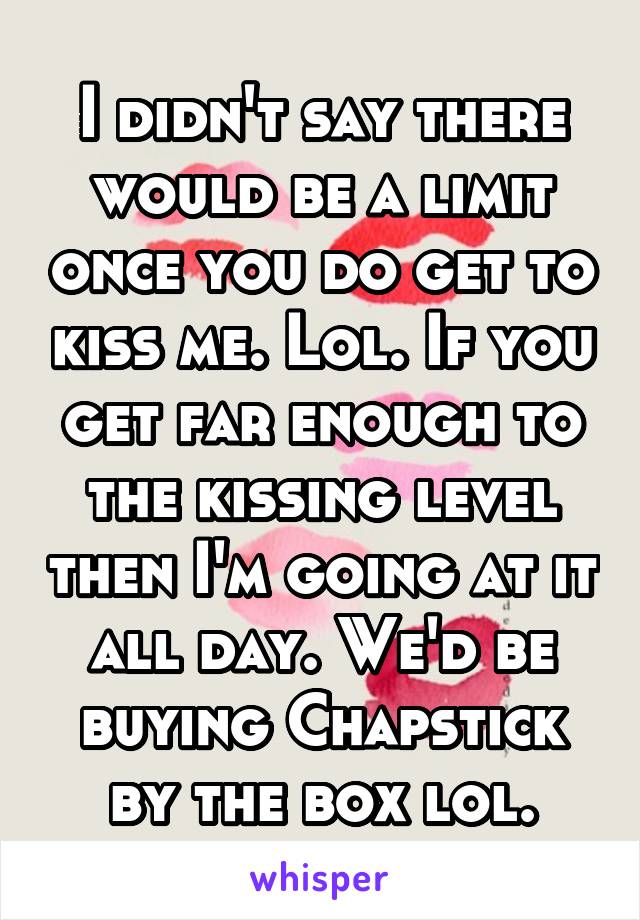 I didn't say there would be a limit once you do get to kiss me. Lol. If you get far enough to the kissing level then I'm going at it all day. We'd be buying Chapstick by the box lol.