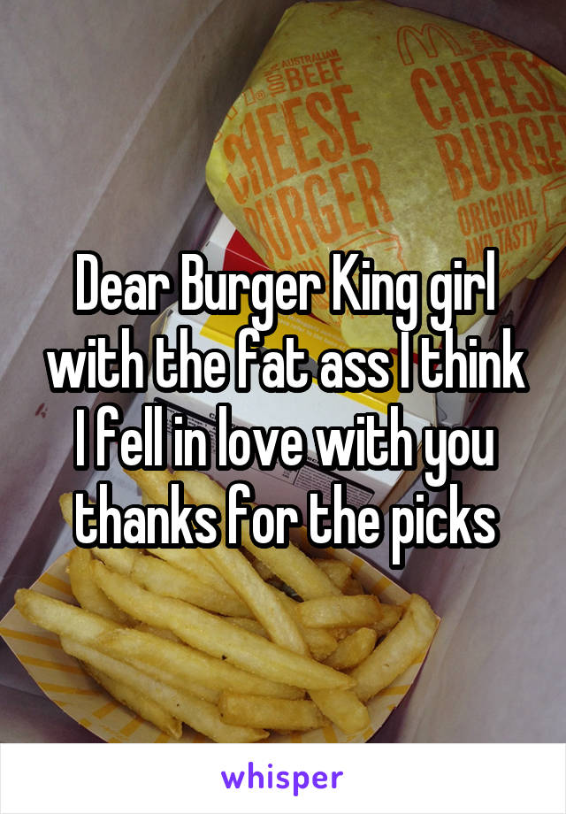 Dear Burger King girl with the fat ass I think I fell in love with you thanks for the picks