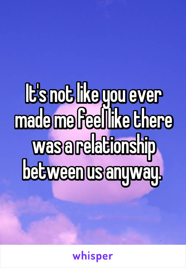 It's not like you ever made me feel like there was a relationship between us anyway. 