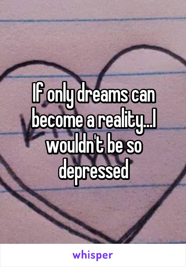 If only dreams can become a reality...I wouldn't be so depressed