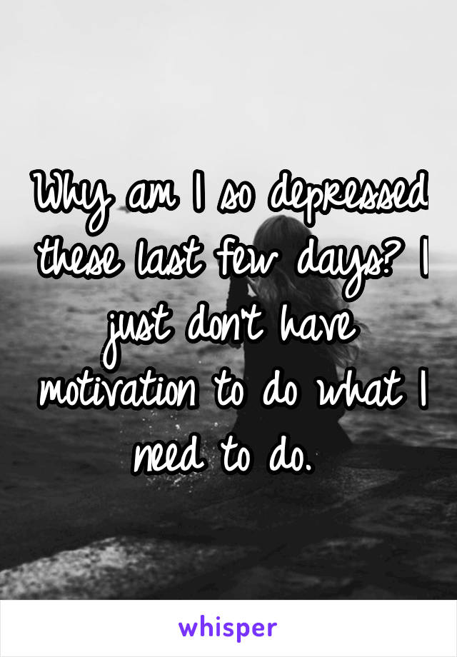 Why am I so depressed these last few days? I just don't have motivation to do what I need to do. 