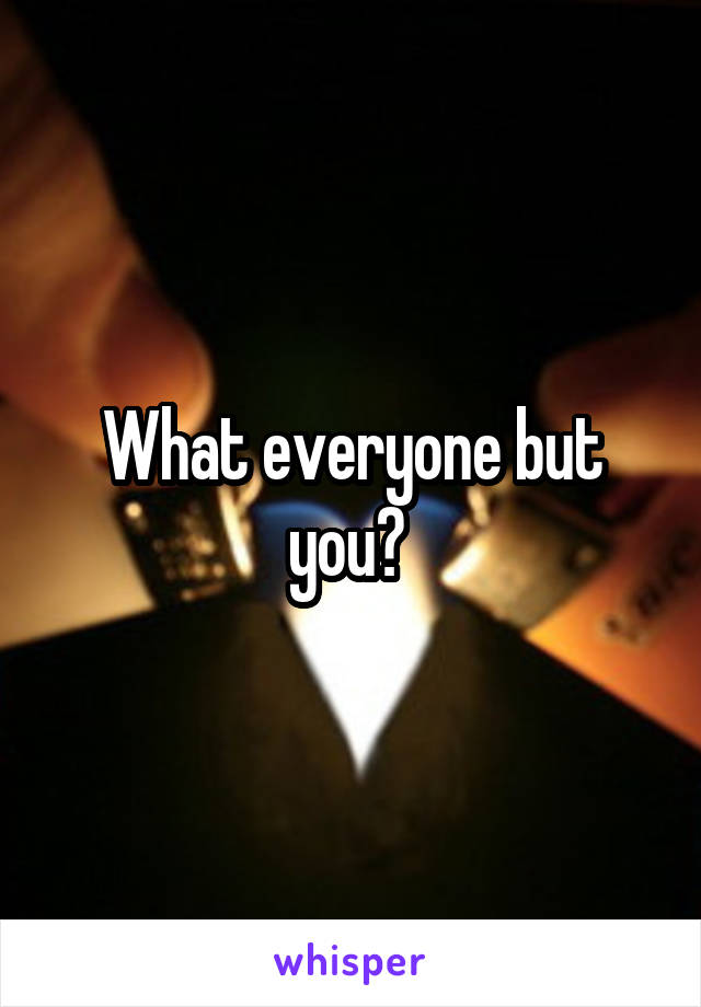 What everyone but you? 