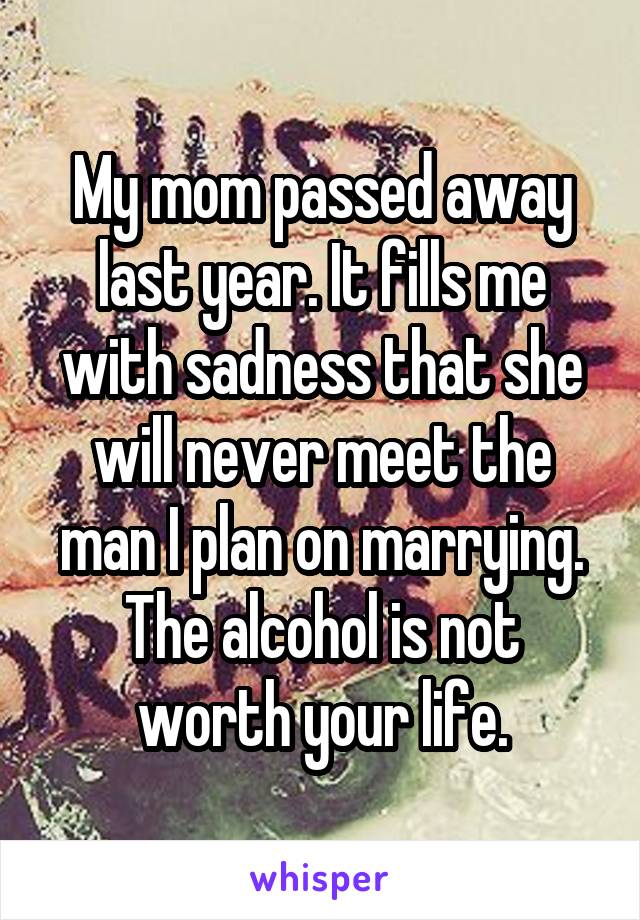 My mom passed away last year. It fills me with sadness that she will never meet the man I plan on marrying.
The alcohol is not worth your life.