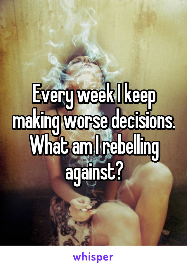 Every week I keep making worse decisions. What am I rebelling against?