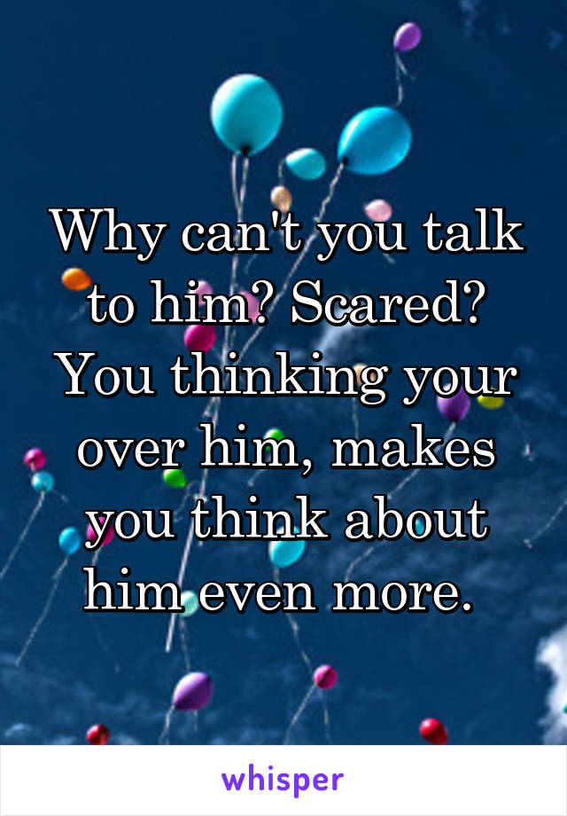 Why can't you talk to him? Scared? You thinking your over him, makes you think about him even more. 