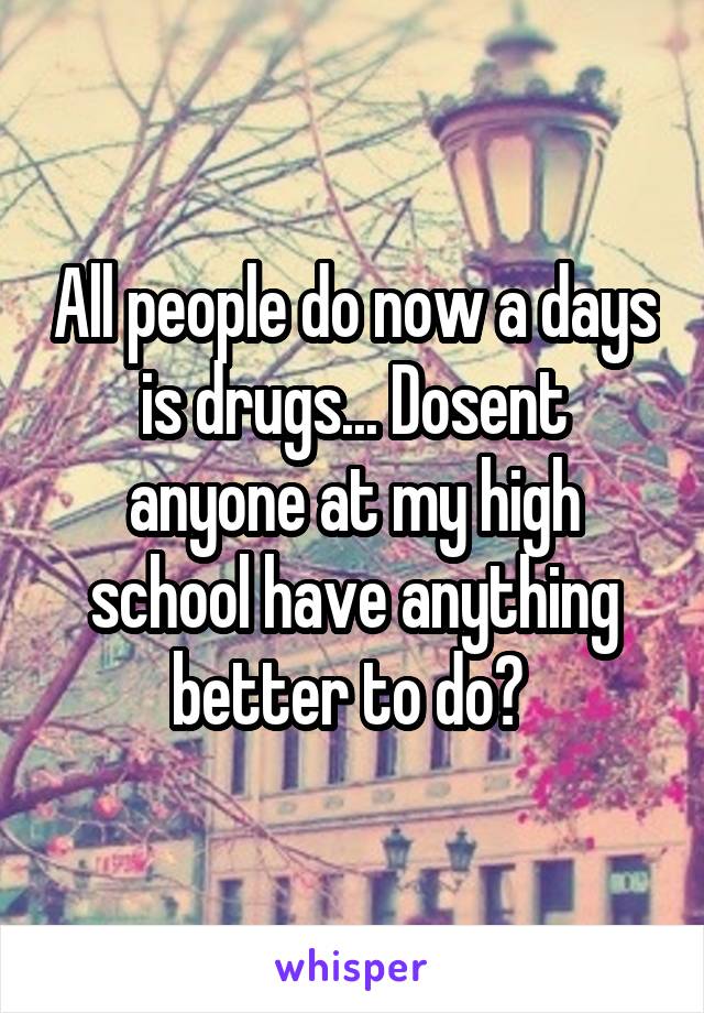 All people do now a days is drugs... Dosent anyone at my high school have anything better to do? 