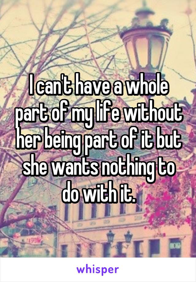 I can't have a whole part of my life without her being part of it but she wants nothing to do with it.