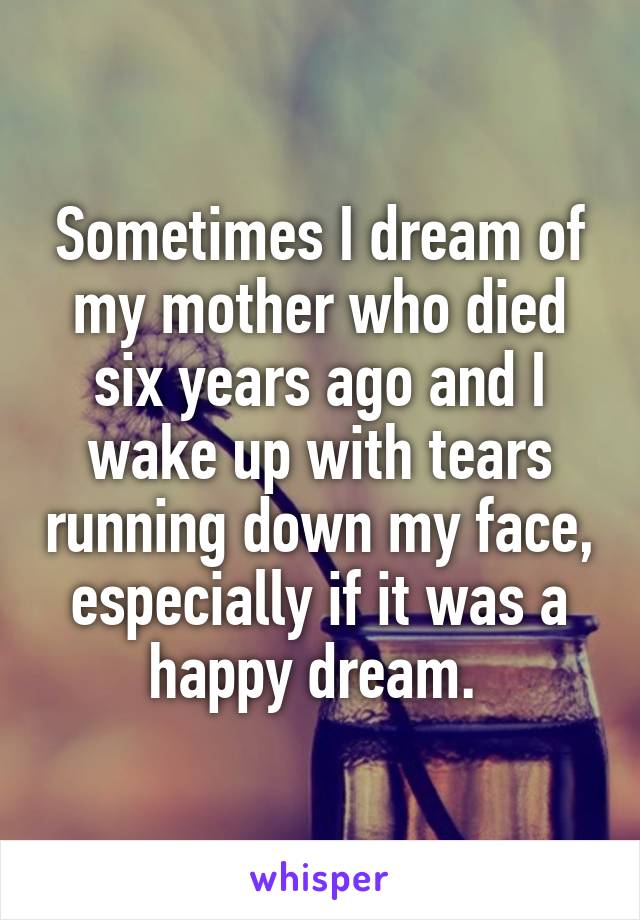 Sometimes I dream of my mother who died six years ago and I wake up with tears running down my face, especially if it was a happy dream. 