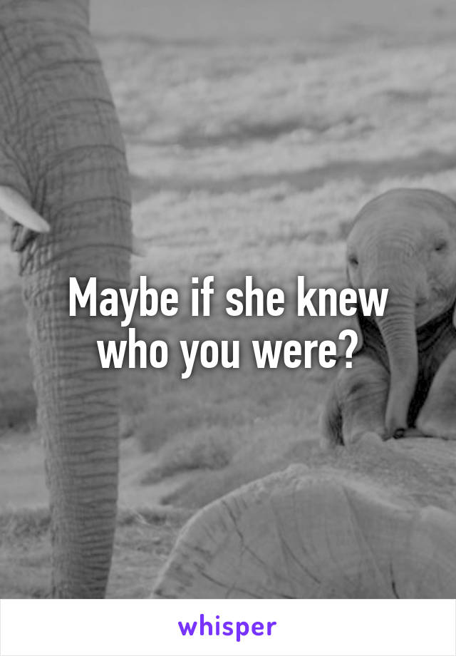 Maybe if she knew who you were?