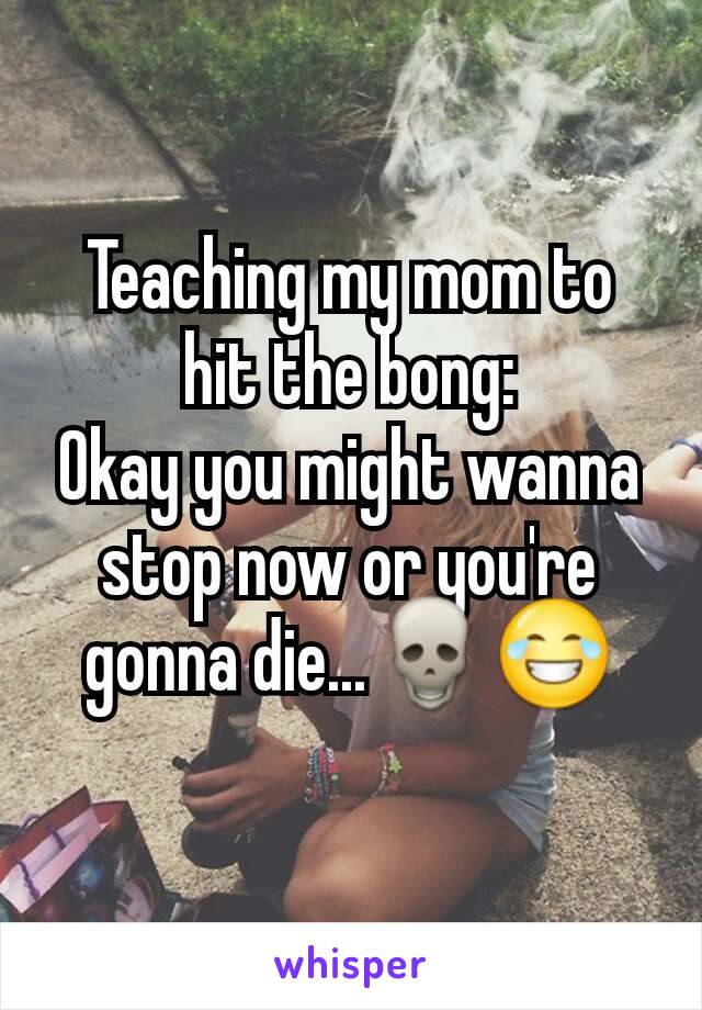 Teaching my mom to hit the bong:
Okay you might wanna stop now or you're gonna die...💀😂