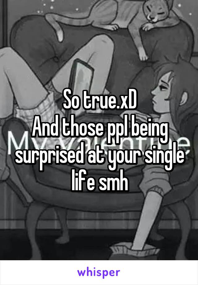 So true.xD
And those ppl being surprised at your single life smh