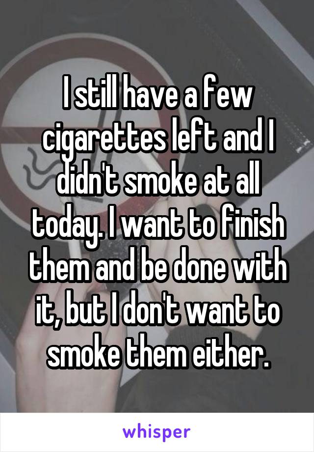 I still have a few cigarettes left and I didn't smoke at all today. I want to finish them and be done with it, but I don't want to smoke them either.