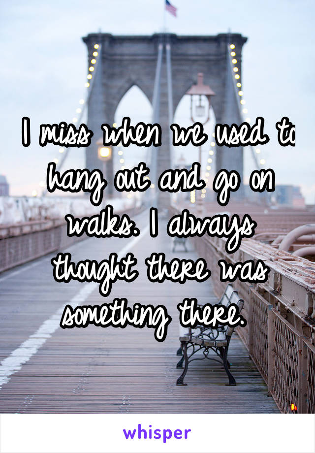 I miss when we used to hang out and go on walks. I always thought there was something there. 