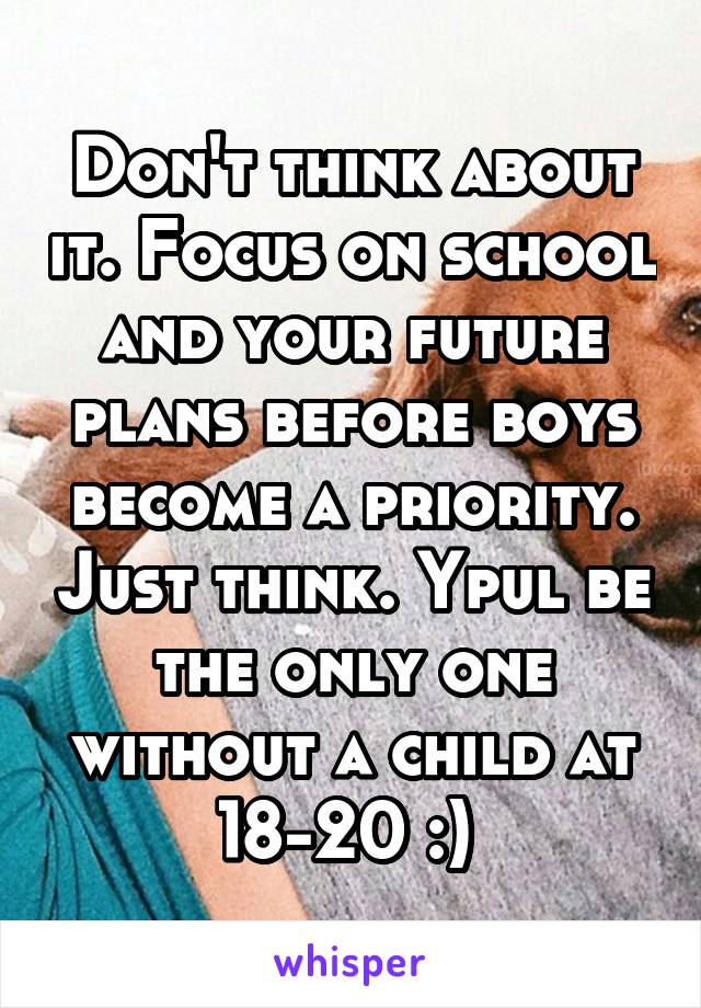 Don't think about it. Focus on school and your future plans before boys become a priority. Just think. Ypul be the only one without a child at 18-20 :) 