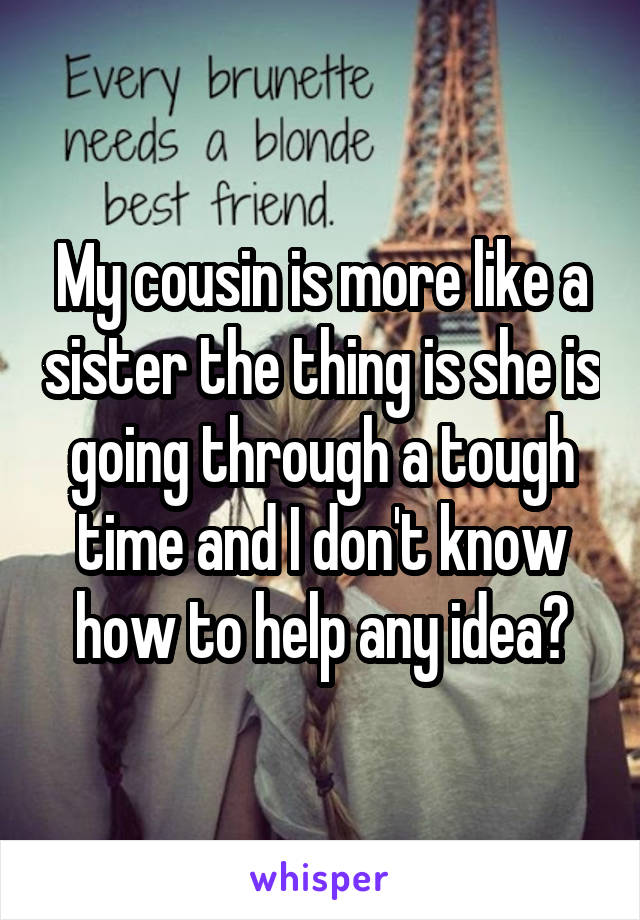 My cousin is more like a sister the thing is she is going through a tough time and I don't know how to help any idea?