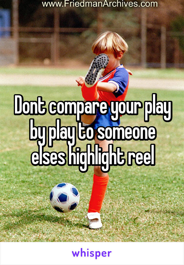 Dont compare your play by play to someone elses highlight reel