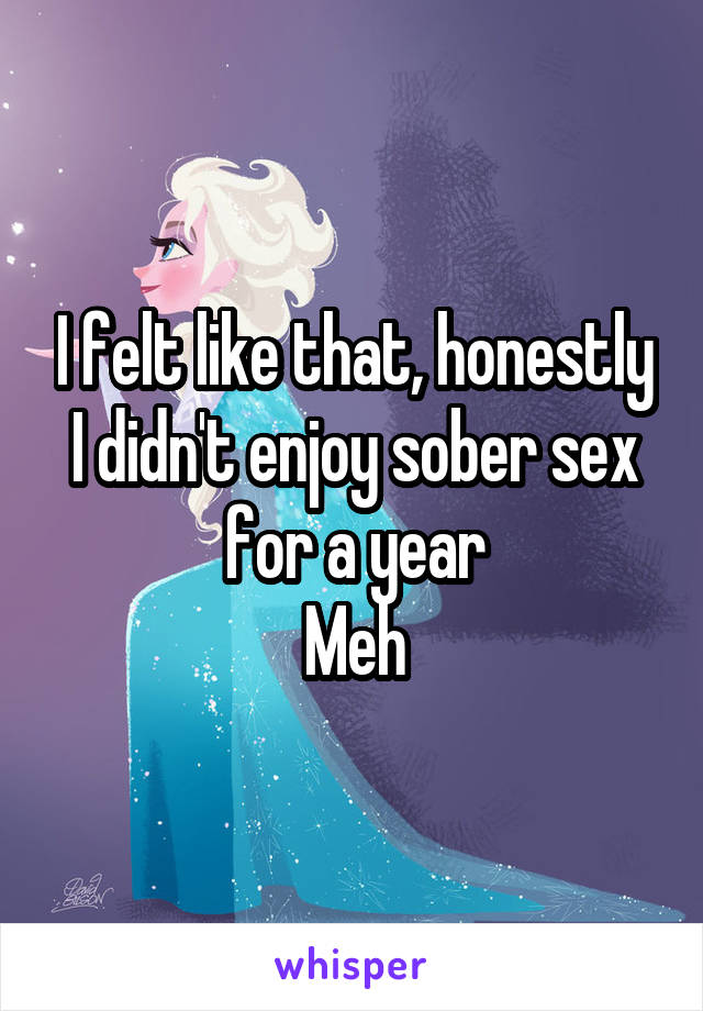 I felt like that, honestly I didn't enjoy sober sex for a year
Meh