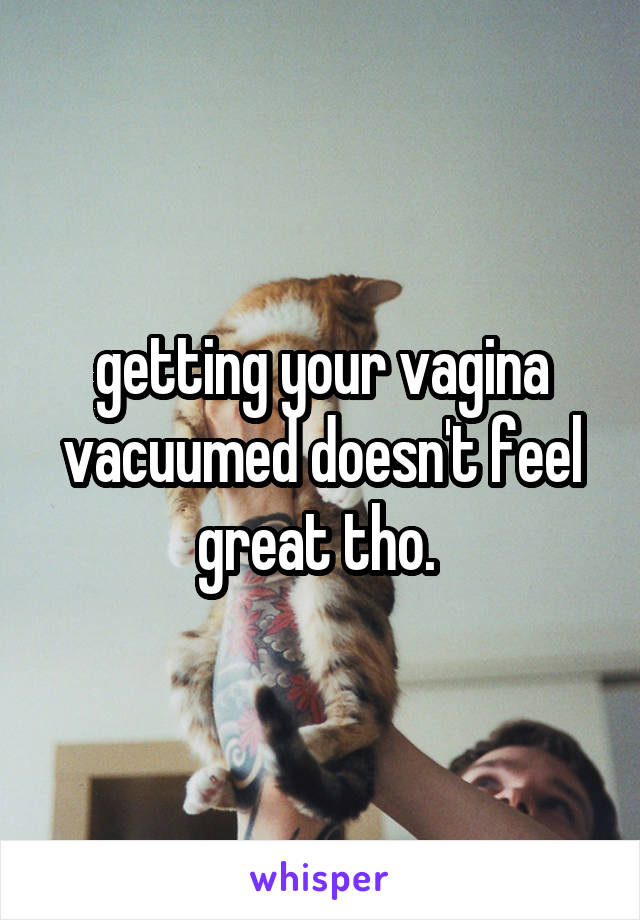 getting your vagina vacuumed doesn't feel great tho. 