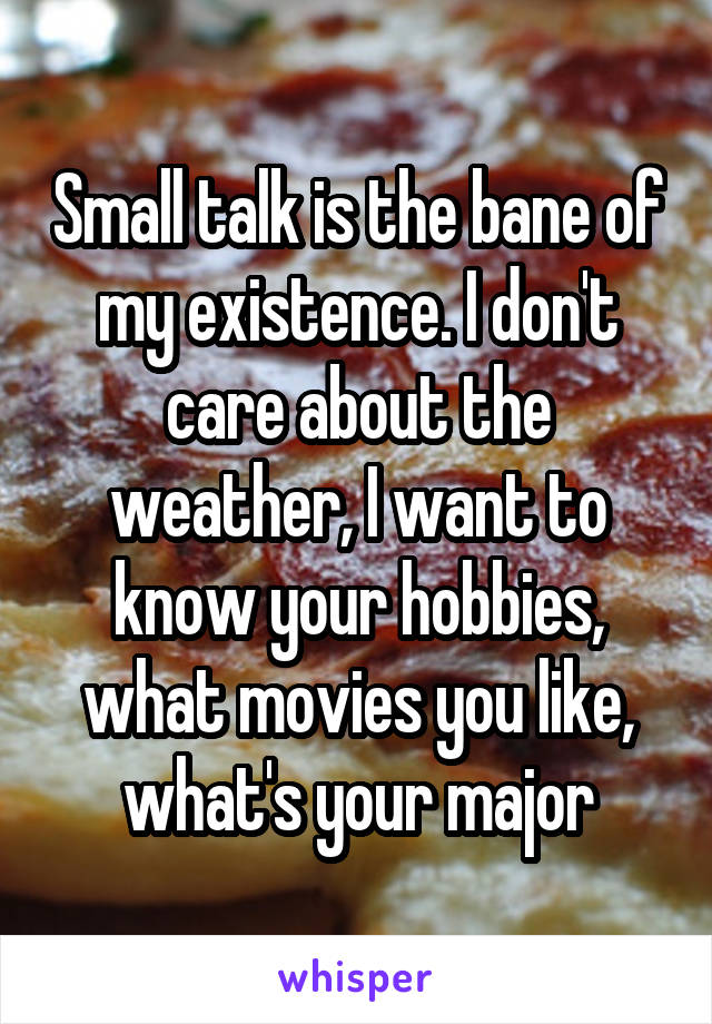 Small talk is the bane of my existence. I don't care about the weather, I want to know your hobbies, what movies you like, what's your major