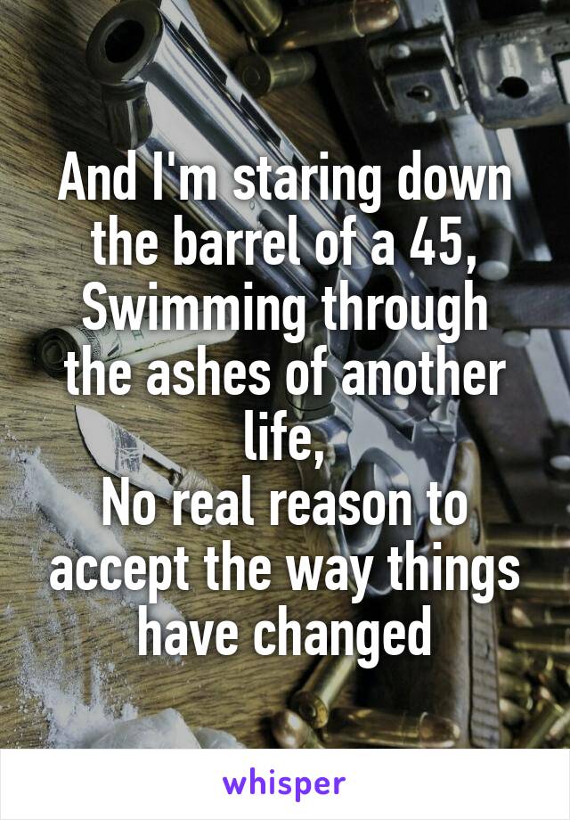 And I'm staring down the barrel of a 45,
Swimming through the ashes of another life,
No real reason to accept the way things have changed