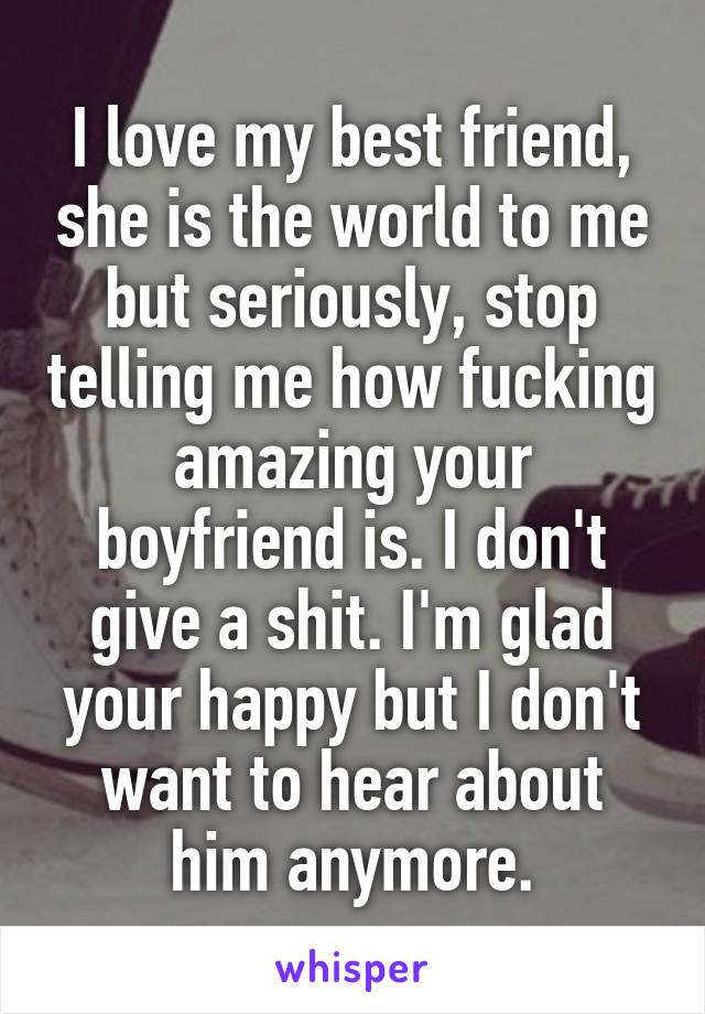 I love my best friend, she is the world to me but seriously, stop telling me how fucking amazing your boyfriend is. I don't give a shit. I'm glad your happy but I don't want to hear about him anymore.