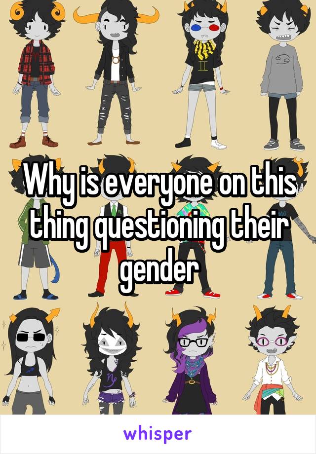 Why is everyone on this thing questioning their gender