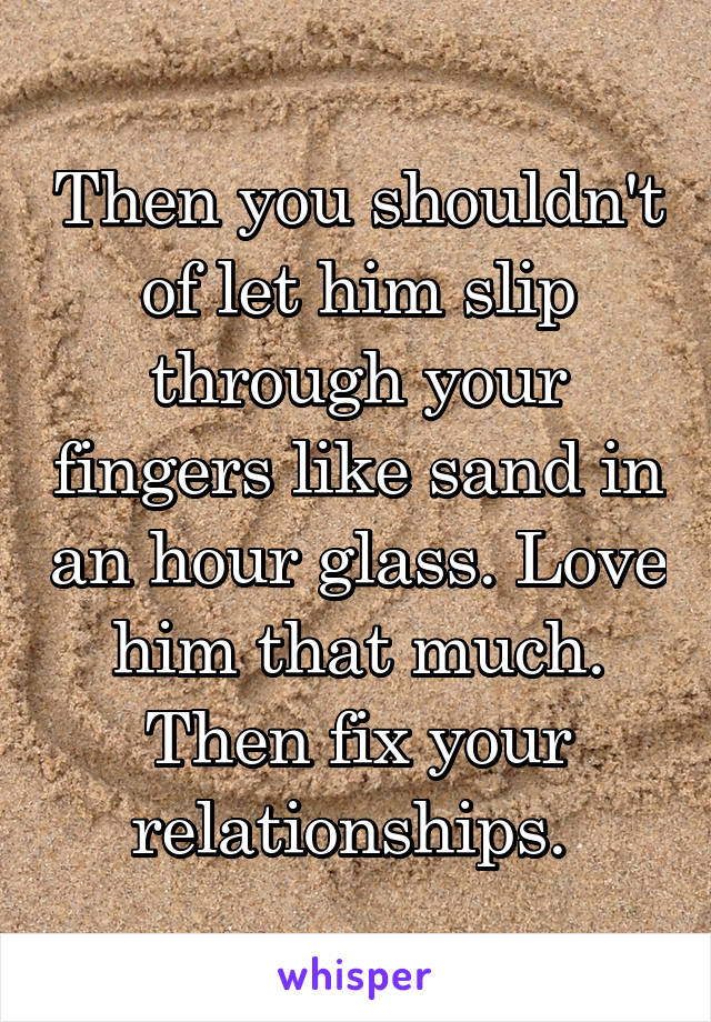 Then you shouldn't of let him slip through your fingers like sand in an hour glass. Love him that much. Then fix your relationships. 