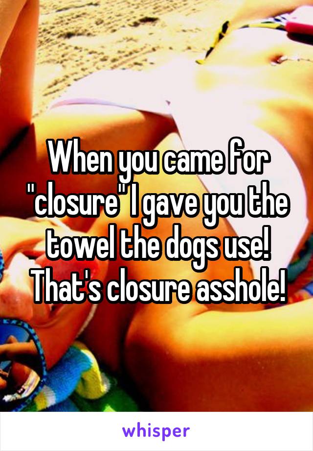 When you came for "closure" I gave you the towel the dogs use! That's closure asshole!