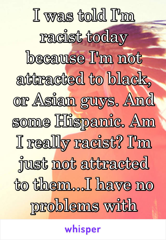 I was told I'm racist today because I'm not attracted to black, or Asian guys. And some Hispanic. Am I really racist? I'm just not attracted to them...I have no problems with them. 