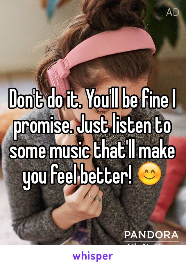 Don't do it. You'll be fine I promise. Just listen to some music that'll make you feel better! 😊