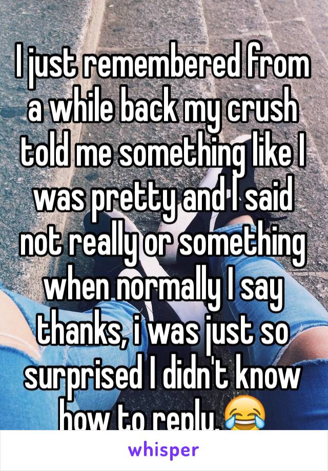 I just remembered from a while back my crush told me something like I was pretty and l said not really or something when normally I say thanks, i was just so surprised I didn't know how to reply.😂