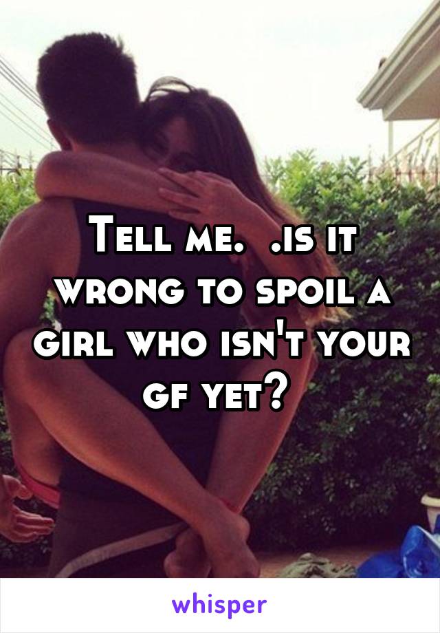 Tell me.  .is it wrong to spoil a girl who isn't your gf yet? 