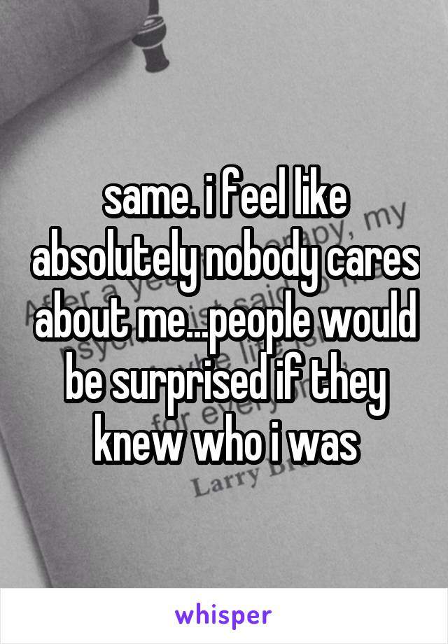 same. i feel like absolutely nobody cares about me...people would be surprised if they knew who i was