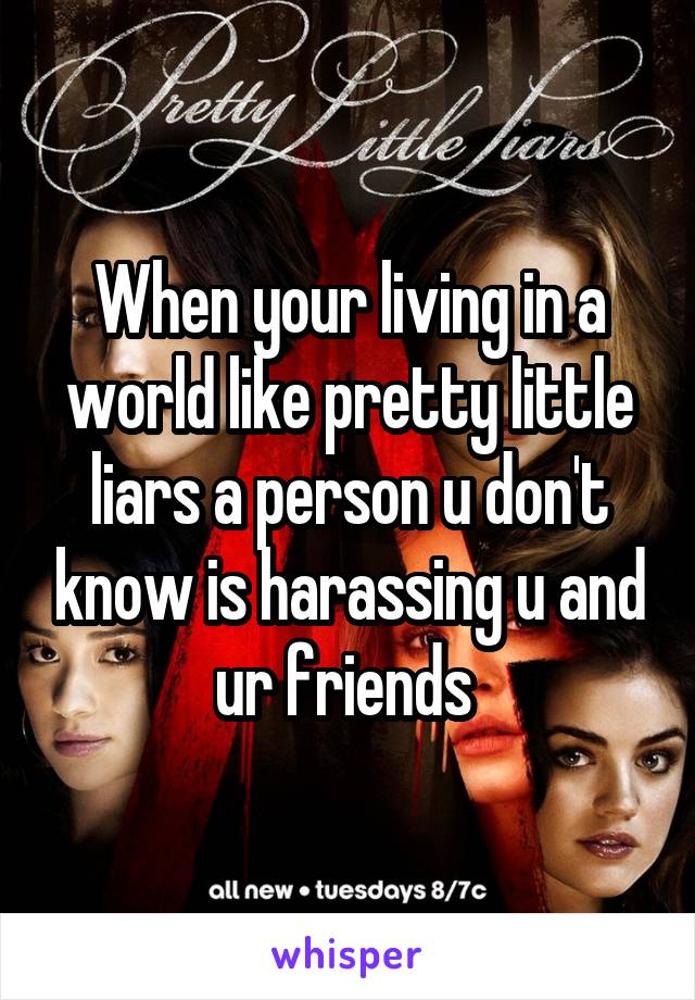 When your living in a world like pretty little liars a person u don't know is harassing u and ur friends 