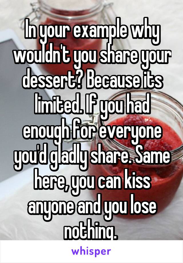 In your example why wouldn't you share your dessert? Because its limited. If you had enough for everyone you'd gladly share. Same here, you can kiss anyone and you lose nothing. 