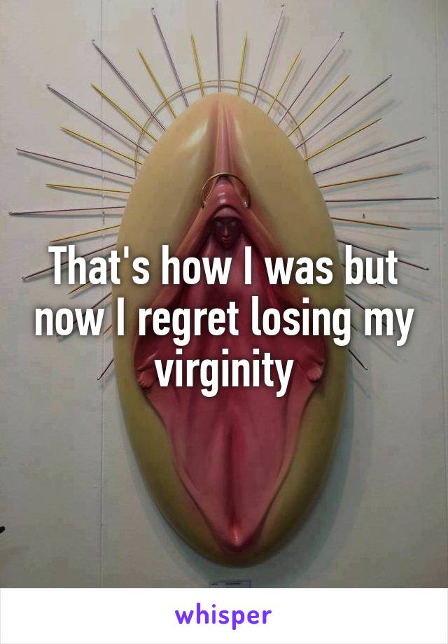 That's how I was but now I regret losing my virginity