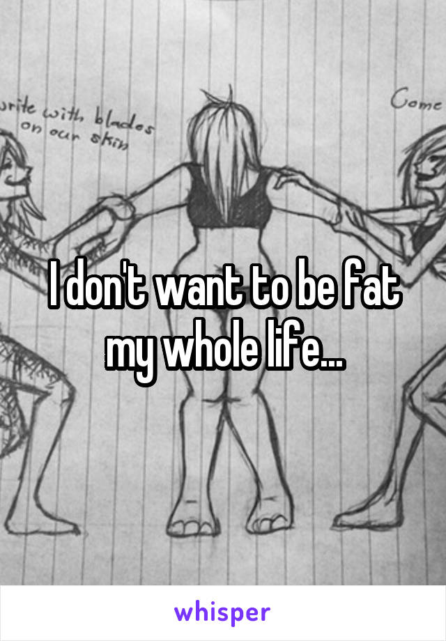 I don't want to be fat my whole life...