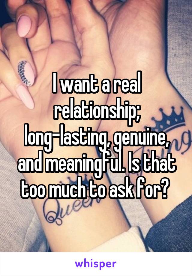 I want a real relationship; long-lasting, genuine, and meaningful. Is that too much to ask for? 