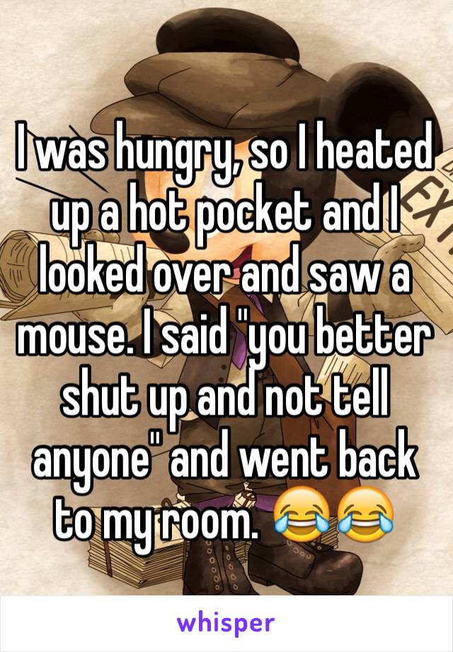 I was hungry, so I heated up a hot pocket and I looked over and saw a mouse. I said "you better shut up and not tell anyone" and went back to my room. 😂😂