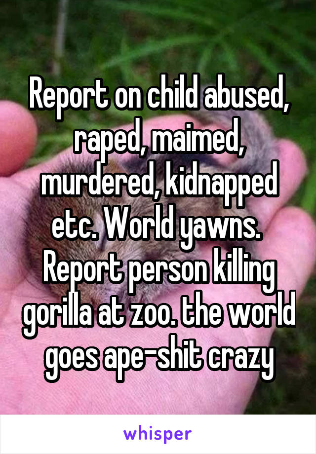 Report on child abused, raped, maimed, murdered, kidnapped etc. World yawns. 
Report person killing gorilla at zoo. the world goes ape-shit crazy