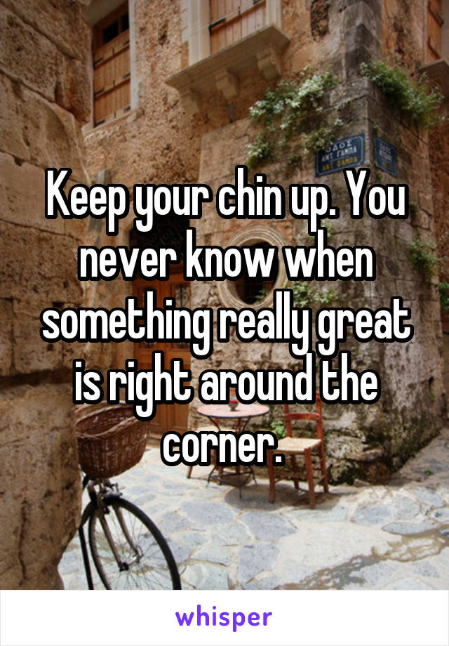 Keep your chin up. You never know when something really great is right around the corner. 