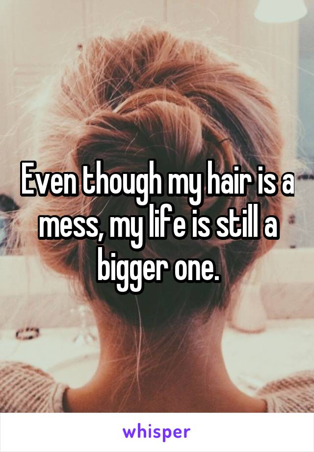 Even though my hair is a mess, my life is still a bigger one.