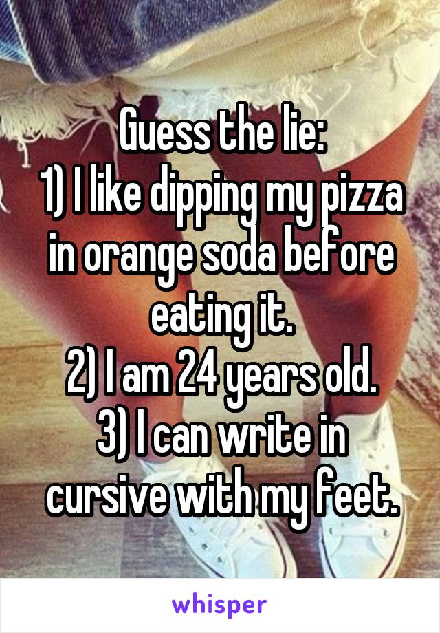 Guess the lie:
1) I like dipping my pizza in orange soda before eating it.
2) I am 24 years old.
3) I can write in cursive with my feet.