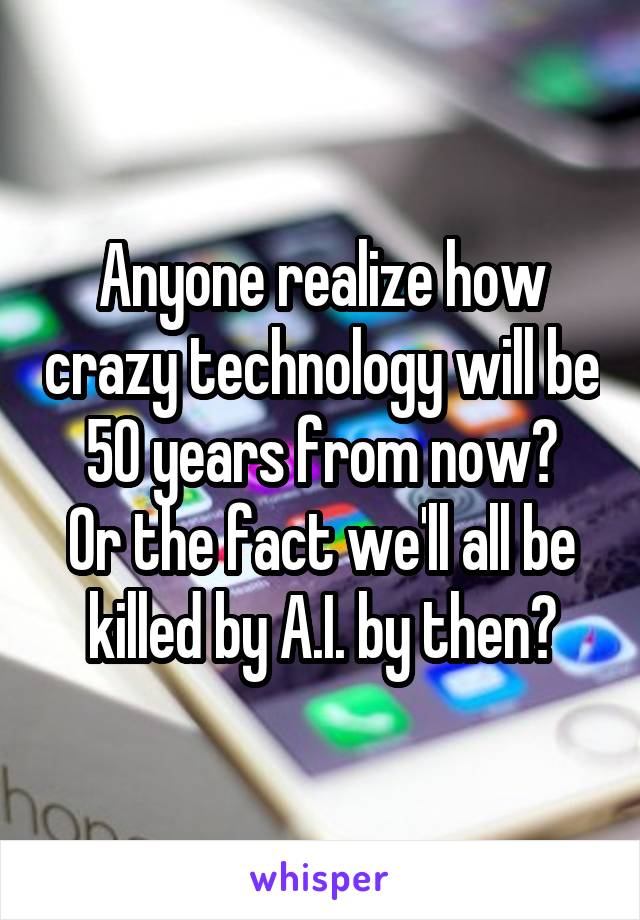 Anyone realize how crazy technology will be 50 years from now?
Or the fact we'll all be killed by A.I. by then?