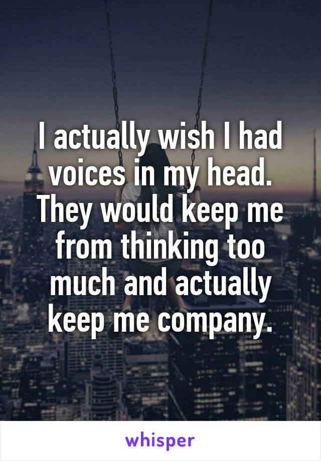 I actually wish I had voices in my head. They would keep me from thinking too much and actually keep me company.